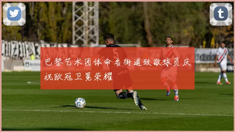 巴黎艺术团体命名街道致敬球员庆祝欧冠卫冕荣耀