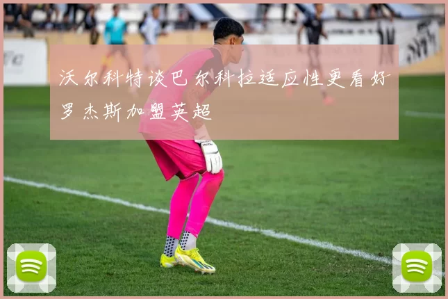 沃尔科特谈巴尔科拉适应性更看好罗杰斯加盟英超