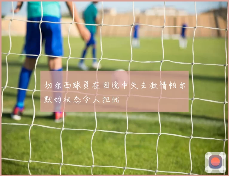 切尔西球员在困境中失去激情帕尔默的状态令人担忧
