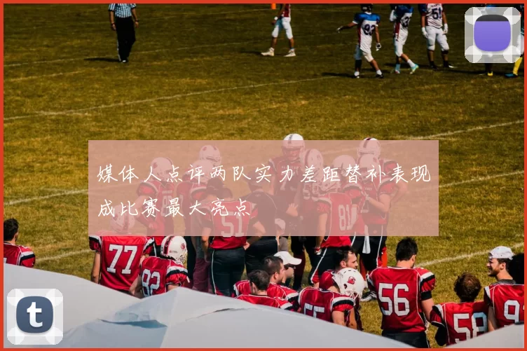媒体人点评两队实力差距替补表现成比赛最大亮点