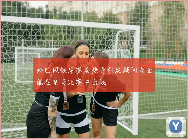 姆巴佩缺席赛前热身引发疑问是否能在皇马比赛中出战