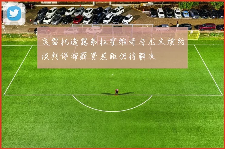 莫雷托透露弗拉霍维奇与尤文续约谈判停滞薪资差距仍待解决