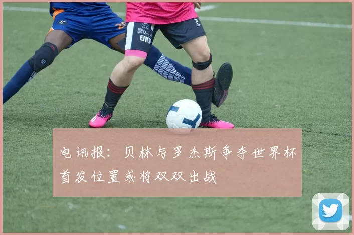电讯报：贝林与罗杰斯争夺世界杯首发位置或将双双出战