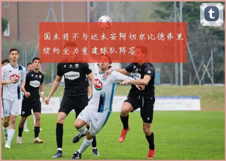国米将不与达米安阿切尔比德弗里续约全力重建球队阵容