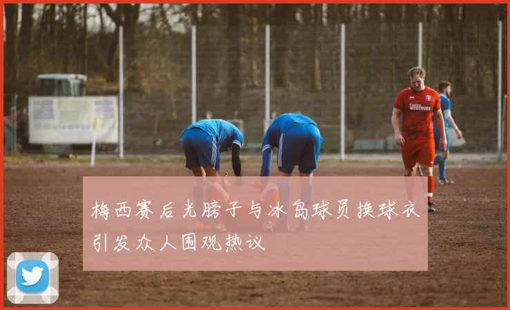 梅西赛后光膀子与冰岛球员换球衣引发众人围观热议