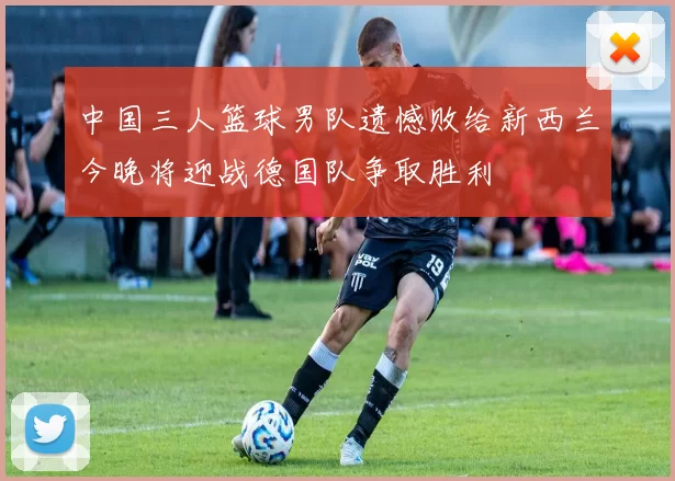 中国三人篮球男队遗憾败给新西兰今晚将迎战德国队争取胜利