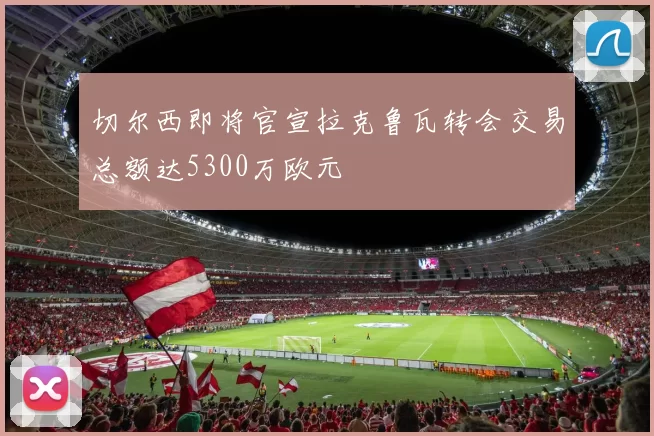 切尔西即将官宣拉克鲁瓦转会交易总额达5300万欧元