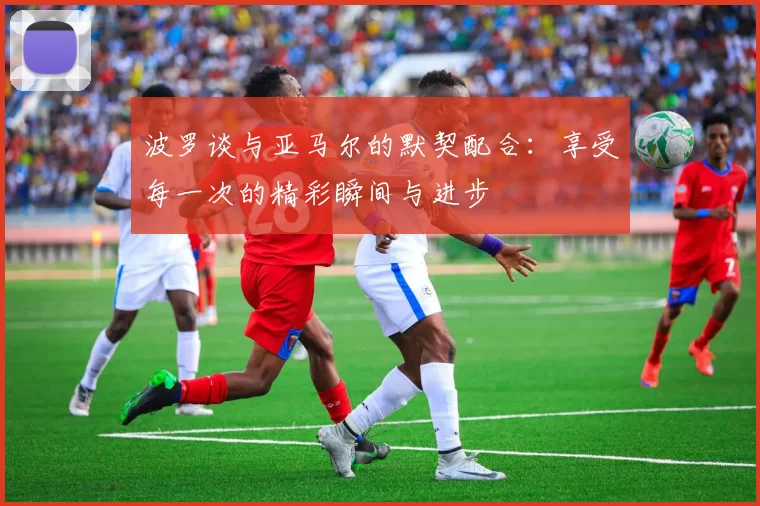 波罗谈与亚马尔的默契配合：享受每一次的精彩瞬间与进步