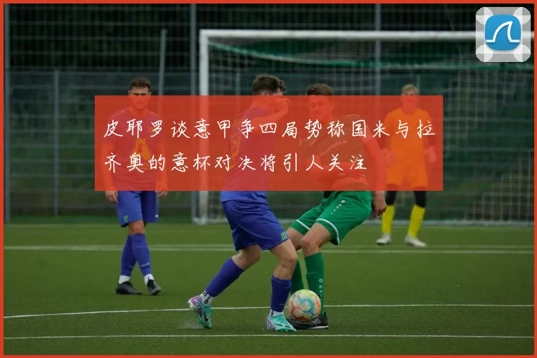皮耶罗谈意甲争四局势称国米与拉齐奥的意杯对决将引人关注