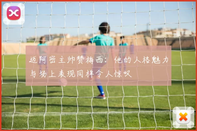 迈阿密主帅赞梅西：他的人格魅力与场上表现同样令人惊叹