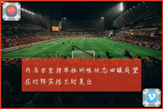 内马尔坚持单独训练状态回暖有望在对阵苏格兰时复出