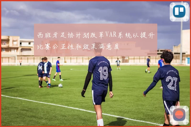 西班牙足协计划改革VAR系统以提升比赛公正性和效果满意度