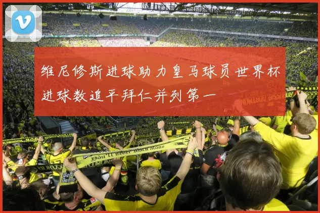 维尼修斯进球助力皇马球员世界杯进球数追平拜仁并列第一